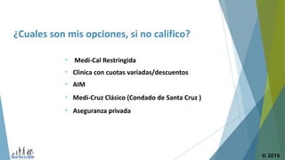 © 2016
¿Cuales son mis opciones, si no califico?
• Clinica con cuotas variadas/descuentos
• Medi-Cruz Clásico (Condado de Santa Cruz )
• Medi-Cal Restringida
• AIM
• Aseguranza privada
 