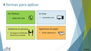© 2016
4 formas para aplicar
Por Telefono
• 1(800) 300-1506
En linea
• coveredca.com
Asistencia en persona
• Consejeros Certificado
Salud Para La Gente
Applicacion de papel
• Llenar applicacion
 