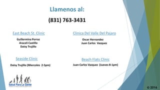© 2016
East Beach St. Clinic
Seaside Clinic
Guillermina Porraz
Araceli Castillo
Daisy Trujillo
Daisy Trujillo (Miercoles 2-5pm)
(831) 763-3431
Clinica Del Valle Del Pajaro
Beach Flats Clinic
Oscar Hernandez
Juan Carlos Vazquez
Juan Carlos Vazquez (Jueves 8-1pm)
Llamenos al:
 