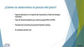 ¿Cómo se determina el precio del plan?
© 2016
 Tipo de Plan/Compañia que usted escoge (EPO vs PPO).
 Tamaño de la familia (incluyendo familia mixtas).
 Ingreso (basado en el reporte de impuestos o talón de cheque
reciente)
 El condado donde vive
 