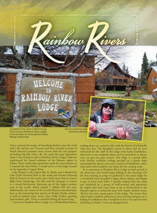 38 www.FishAlaskaMagazine.com December 2015
I have enjoyed the magic of launching feathers into the wind
with a fly rod for over 50 years and have traveled to some of
North America’s premier trout venues with the soul purpose
of fooling big fish with a fly. Yet until this past September
when I was invited to fish at Rainbow River Lodge I had not
experienced the famed rainbows of the Iliamna region in
Alaska. Their world-class reputation made for sweet dreams as
I counted the days before I would arrive at the lodge located
on the legendary Copper River.
Lake Iliamna is the largest lake in Alaska and is flanked by
Lake Clark National Park to the north and Katmai National
Park & Preserve to the south. Just a little more than an hour’s
flight from Anchorage, the lake and the drainage it centers
is a virtual fish-factory, featuring one of the largest sockeye
runs in the world, which topped 7 million fish this year.
Additionally, the waters of the overall Iliamna watershed play
host to the remaining four species of Alaska’s Pacific salmon,
as well as rainbow trout, Arctic char, Dolly Varden, grayling
and northern pike. There is eventful fishing all season long.
I arrived at Rainbow River Lodge via a DeHavilland Beaver
settling down on a pristine lake with the finesse of a butterfly
with sore feet. The floatplane taxied to shore and we were
welcomed by the staff of the lodge with hardy handshakes,
directions to our assigned cabins and an invitation to dinner
once we got our gear stowed. The lodge is a grand affair
with 20-foot cathedral ceilings perched on a gentle slope
surrounded by spruce trees and a warren of handsome cedar-
clad cabins that would be our home for the coming week.
As is customary at Rainbow River Lodge we had arrived in
the afternoon and would begin fishing in the morning. On
the first evening at camp we gathered in the main lodge for
a wonderful meal of grilled Copper River salmon and began
to get to know each other. I quickly realized that the camp
was inhabited by a group of well-traveled and passionate
fly anglers that had come from as far as Switzerland to the
Iliamna region to exclusively play with trophy rainbow trout.
All but two were repeat guests of the lodge. The stories they
told of prior rainbow adventures were exciting and gave me a
feeling of confidence that I would be in for a very special week
of fishing in Alaska. I was not disappointed.
Located in the heart of Iliamna big-
trout country, Rainbow River Lodge
is home-base for some grand Alaska
fishing adventures.
Iliamna rainbows are
certainly well-fed.
 
