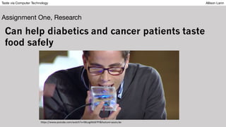 Taste via Computer Technology Allison Lann
Assignment One, Research
Can help diabetics and cancer patients taste
food safely
https://www.youtube.com/watch?v=06LogMzbFPY&feature=youtu.be
 