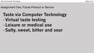 Taste via Computer Technology Allison Lann
Assignment One, Future Product or Service
Taste via Computer Technology
- Virtual taste testing
- Leisure or medical use
- Salty, sweet, bitter and sour
 
