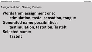Taste via Computer Technology Allison Lann
Assignment Two, Naming Process
Words from assignment one:
stimulation, taste, sensation, tongue
Generated name possibilities:
tastimulation, tastetion, TasteIt
Selected name:
TasteIt
 