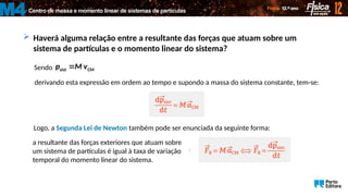 Centro de massa e momento linear de sistemas de partículas
M4
 Haverá alguma relação entre a resultante das forças que atuam sobre um
sistema de partículas e o momento linear do sistema?
Sendo sist CM
p M v

 
derivando esta expressão em ordem ao tempo e supondo a massa do sistema constante, tem-se:
Logo, a Segunda Lei de Newton também pode ser enunciada da seguinte forma:
a resultante das forças exteriores que atuam sobre
um sistema de partículas é igual à taxa de variação
temporal do momento linear do sistema.

 