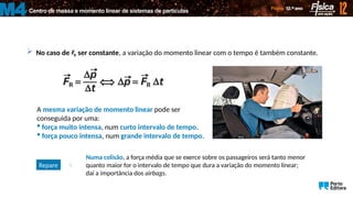 Centro de massa e momento linear de sistemas de partículas
M4
 No caso de ser constante, a variação do momento linear com o tempo é também constante.
R
F

A mesma variação de momento linear pode ser
conseguida por uma:
 força muito intensa, num curto intervalo de tempo.
 força pouco intensa, num grande intervalo de tempo.
Repare 
Numa colisão, a força média que se exerce sobre os passageiros será tanto menor
quanto maior for o intervalo de tempo que dura a variação do momento linear;
daí a importância dos airbags.
 