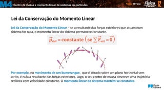 Centro de massa e momento linear de sistemas de partículas
M4
Lei da Conservação do Momento Linear
Lei da Conservação do Momento Linear – se a resultante das forças exteriores que atuam num
sistema for nula, o momento linear do sistema permanece constante.
Por exemplo, no movimento de um bumerangue, que é atirado sobre um plano horizontal sem
atrito, é nula a resultante das forças exteriores. Logo, o seu centro de massa descreve uma trajetória
retilínea com velocidade constante. O momento linear do sistema mantém-se constante.
 