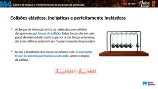 Centro de massa e momento linear de sistemas de partículas
M4
Colisões elásticas, inelásticas e perfeitamente inelásticas
 As forças de interação entre as partículas que colidem
designam-se por forças de colisão. Estas forças são em, em
geral, de intensidade muito superior à das forças exteriores;
daí estas últimas poderem ser frequentemente desprezadas.
 Sendo a resultante das forças exteriores nula, o momento
linear do sistema permanece constante, antes e depois
da colisão.
 