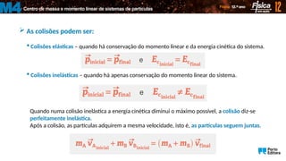 Centro de massa e momento linear de sistemas de partículas
M4
 As colisões podem ser:
 Colisões elásticas – quando há conservação do momento linear e da energia cinética do sistema.
 Colisões inelásticas – quando há apenas conservação do momento linear do sistema.
Quando numa colisão inelástica a energia cinética diminui o máximo possível, a colisão diz-se
perfeitamente inelástica.
Após a colisão, as partículas adquirem a mesma velocidade, isto é, as partículas seguem juntas.
 
