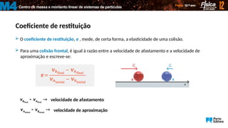 Centro de massa e momento linear de sistemas de partículas
M4
Coeficiente de restituição
 O coeficiente de restituição, e , mede, de certa forma, a elasticidade de uma colisão.
 Para uma colisão frontal, é igual à razão entre a velocidade de afastamento e a velocidade de
aproximação e escreve-se:
final final
B A
v v
  velocidade de afastamento
inicial inicial
A B
v v
  velocidade de aproximação
 