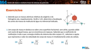 Centro de massa e momento linear de sistemas de partículas
M4
Exercícios
1. Sabendo que as massas atómicas relativas do oxigénio e do
hidrogénio são, respetivamente, 16,00 e 1,01, determine a localização
do centro de massa da molécula da água no referencial indicado.
2. Um corpo de massa m desloca-se sobre uma superfície horizontal, sem atrito, quando colide
com outro de igual massa, que se encontrava em repouso. Sabendo que o coeficiente de
restituição é nulo e que a energia cinética do sistema dos dois corpos é Ec, selecione a opção
que representa o valor da velocidade do corpo de massa m imediatamente antes da colisão.
c
2
E
m
(A) (B) c
2E
m
(C) c
2
E
m
(D) c
E
m
 