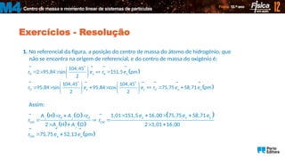 Centro de massa e momento linear de sistemas de partículas
M4
Exercícios - Resolução
1. No referencial da figura, a posição do centro de massa do átomo de hidrogénio, que
não se encontra na origem de referencial, e do centro de massa do oxigénio é:
 
 
H H
O O
104,45
2 95,84 sin 151,5 pm
2
104,45 104,45
95,84 sin 95,84 cos 75,75 58,71 pm
2 2
x x
x y x y
r e r e
r e e r e e

 
    
 
 
 
   
      
   
   
   
     
Assim:
   
   
 
 
H O
r r
CM CM
r r
CM
1,01 151,5 16,00 75,75 58,71
H O
2 H O 2 1,01 16,00
75,75 52,13 pm
x x y
x y
e e e
A r A r
r r
A A
r e e
   
  
  
   
 
  
 
 
  
 