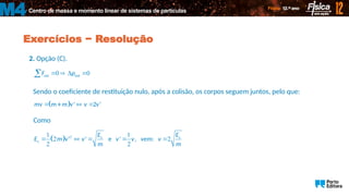 Centro de massa e momento linear de sistemas de partículas
M4
Exercícios − Resolução
2. Opção (C).
0 0
ext sist
F p
   

 
 
Sendo o coeficiente de restituição nulo, após a colisão, os corpos seguem juntos, pelo que:
 
   
' 2 '
mv m m v v v
Como
  2
1 1
2 2
2 2
c c
c ' ' e ' , vem:
E E
E m v v v v v
m m
    
 