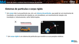 Sistemas de partículas e corpo rígido
Centro de massa e momento linear de sistemas de partículas
M4
 Um corpo não é uma partícula mas, sim, um sistema de partículas, que pode ter um movimento de
translação, um movimento de rotação ou, em simultâneo, um movimento de rotação e de
translação e, inclusivamente, sofrer deformações.
 Um corpo rígido é um sistema de partículas que mantêm as suas posições relativas.
 