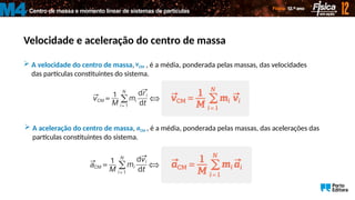 Centro de massa e momento linear de sistemas de partículas
M4
Velocidade e aceleração do centro de massa
 A velocidade do centro de massa, , é a média, ponderada pelas massas, das velocidades
das partículas constituintes do sistema.
CM
v

 A aceleração do centro de massa, , é a média, ponderada pelas massas, das acelerações das
partículas constituintes do sistema.
CM
a

 