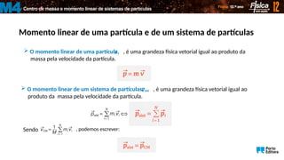 Centro de massa e momento linear de sistemas de partículas
M4
Momento linear de uma partícula e de um sistema de partículas
 O momento linear de uma partícula, , é uma grandeza física vetorial igual ao produto da
massa pela velocidade da partícula.
p

 O momento linear de um sistema de partículas, , é uma grandeza física vetorial igual ao
produto da massa pela velocidade da partícula.
sist
p

Sendo , podemos escrever:
 