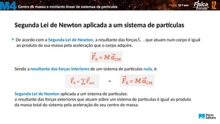 Centro de massa e momento linear de sistemas de partículas
M4
Segunda Lei de Newton aplicada a um sistema de partículas
 De acordo com a Segunda Lei de Newton, a resultante das forças, , que atuam num corpo é igual
ao produto da sua massa pela aceleração que o corpo adquire.
R
F

Sendo a resultante das forças interiores de um sistema de partículas nula, é:
Segunda Lei de Newton aplicada a um sistema de partículas:
a resultante das forças exteriores que atuam sobre um sistema de partículas é igual ao produto
da massa total do sistema pela aceleração do seu centro de massa.

 