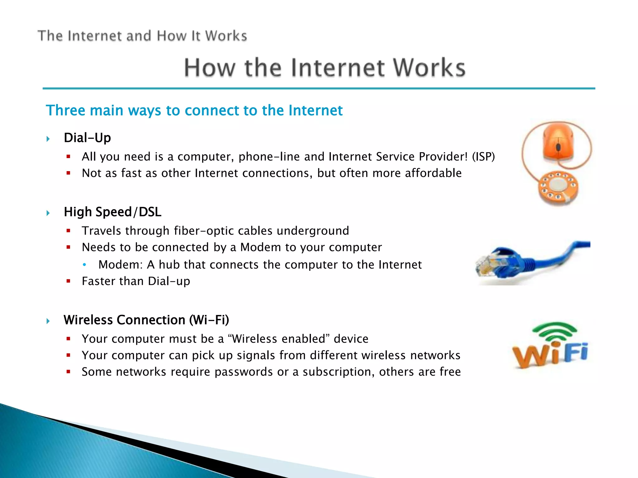 Three main ways to connect to the Internet


Dial-Up
 All you need is a computer, phone-line and Internet Service Provider! (ISP)
 Not as fast as other Internet connections, but often more affordable



High Speed/DSL
 Travels through fiber-optic cables underground
 Needs to be connected by a Modem to your computer
• Modem: A hub that connects the computer to the Internet
 Faster than Dial-up



Wireless Connection (Wi-Fi)
 Your computer must be a “Wireless enabled” device
 Your computer can pick up signals from different wireless networks
 Some networks require passwords or a subscription, others are free

 