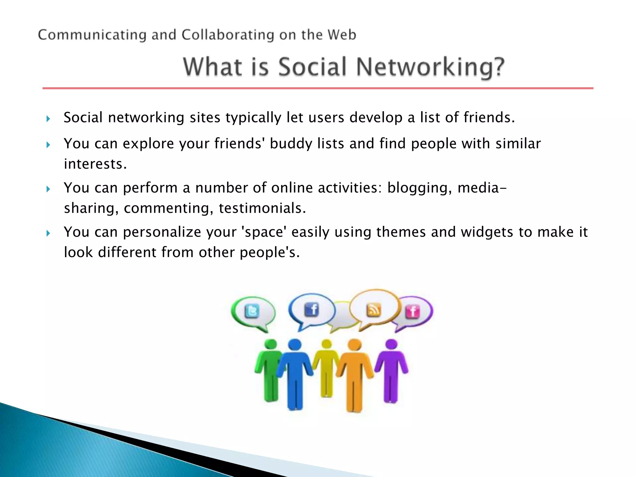 






Social networking sites typically let users develop a list of friends.
You can explore your friends' buddy lists and find people with similar
interests.

You can perform a number of online activities: blogging, mediasharing, commenting, testimonials.
You can personalize your 'space' easily using themes and widgets to make it
look different from other people's.

 