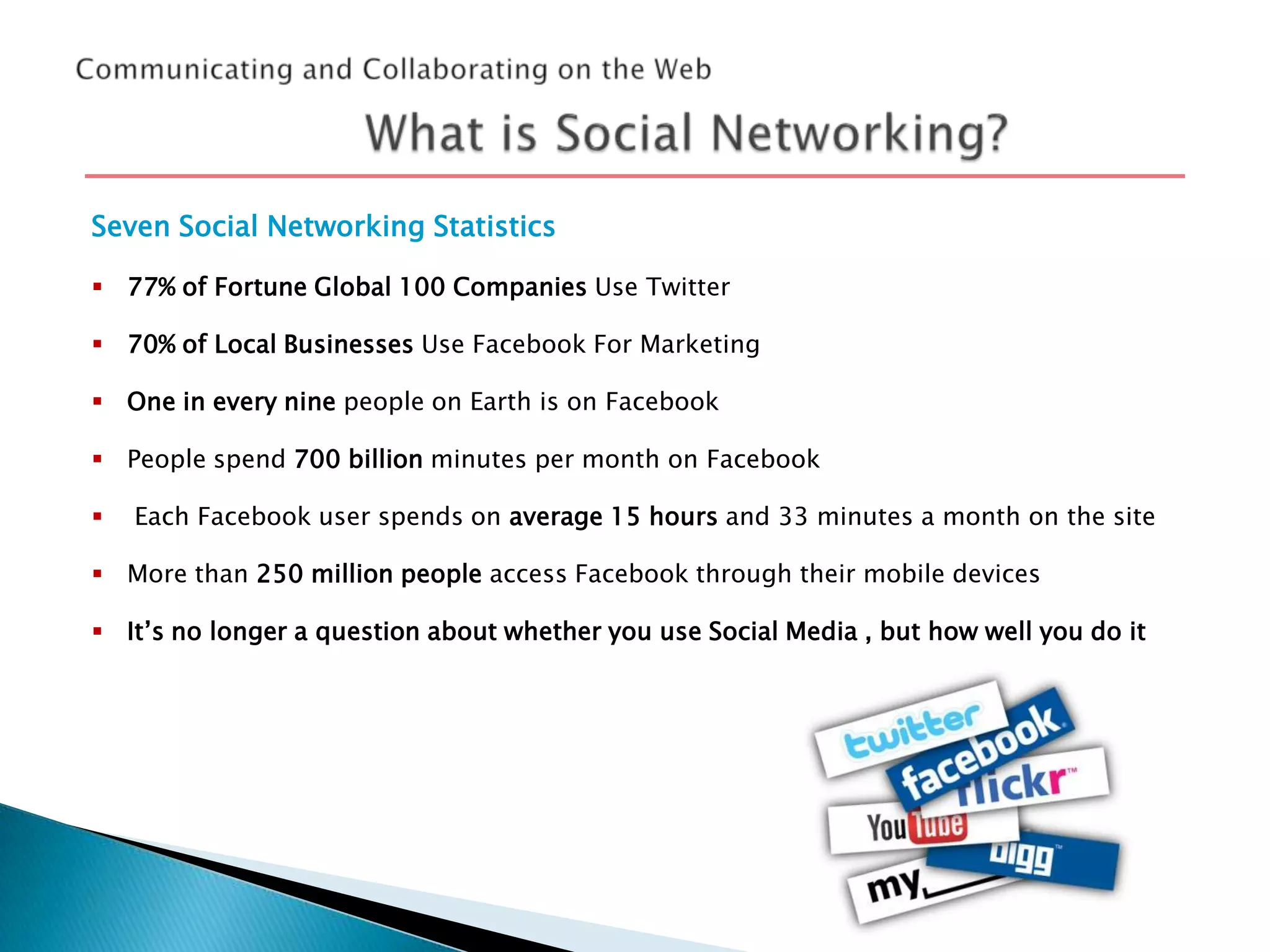 Seven Social Networking Statistics
 77% of Fortune Global 100 Companies Use Twitter
 70% of Local Businesses Use Facebook For Marketing
 One in every nine people on Earth is on Facebook
 People spend 700 billion minutes per month on Facebook


Each Facebook user spends on average 15 hours and 33 minutes a month on the site

 More than 250 million people access Facebook through their mobile devices
 It’s no longer a question about whether you use Social Media , but how well you do it

 