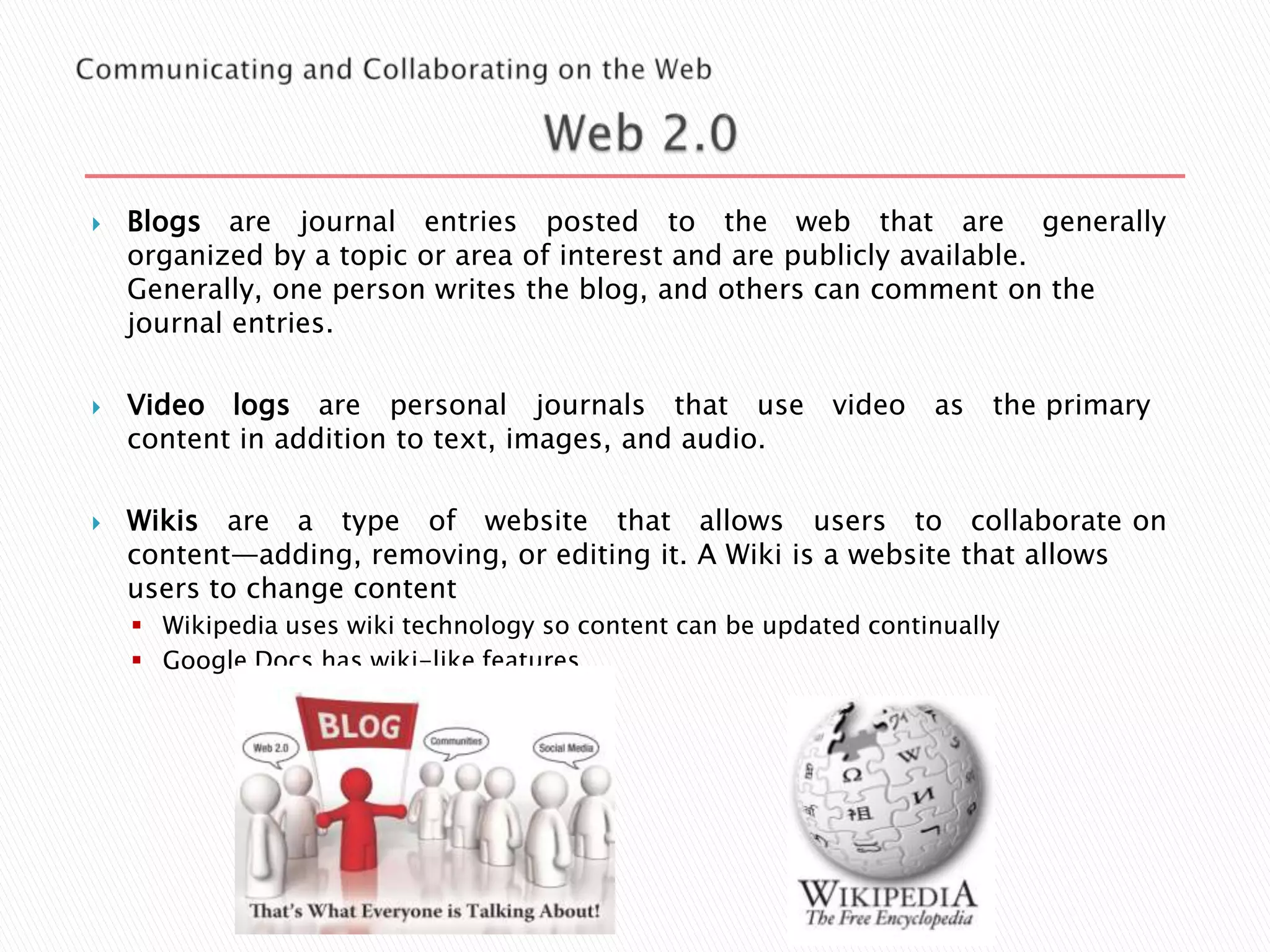 





Blogs are journal entries posted to the web that are generally
organized by a topic or area of interest and are publicly available.
Generally, one person writes the blog, and others can comment on the
journal entries.
Video logs are personal journals that use video
content in addition to text, images, and audio.

as

the primary

Wikis are a type of website that allows users to collaborate on
content—adding, removing, or editing it. A Wiki is a website that allows
users to change content
 Wikipedia uses wiki technology so content can be updated continually
 Google Docs has wiki-like features

 