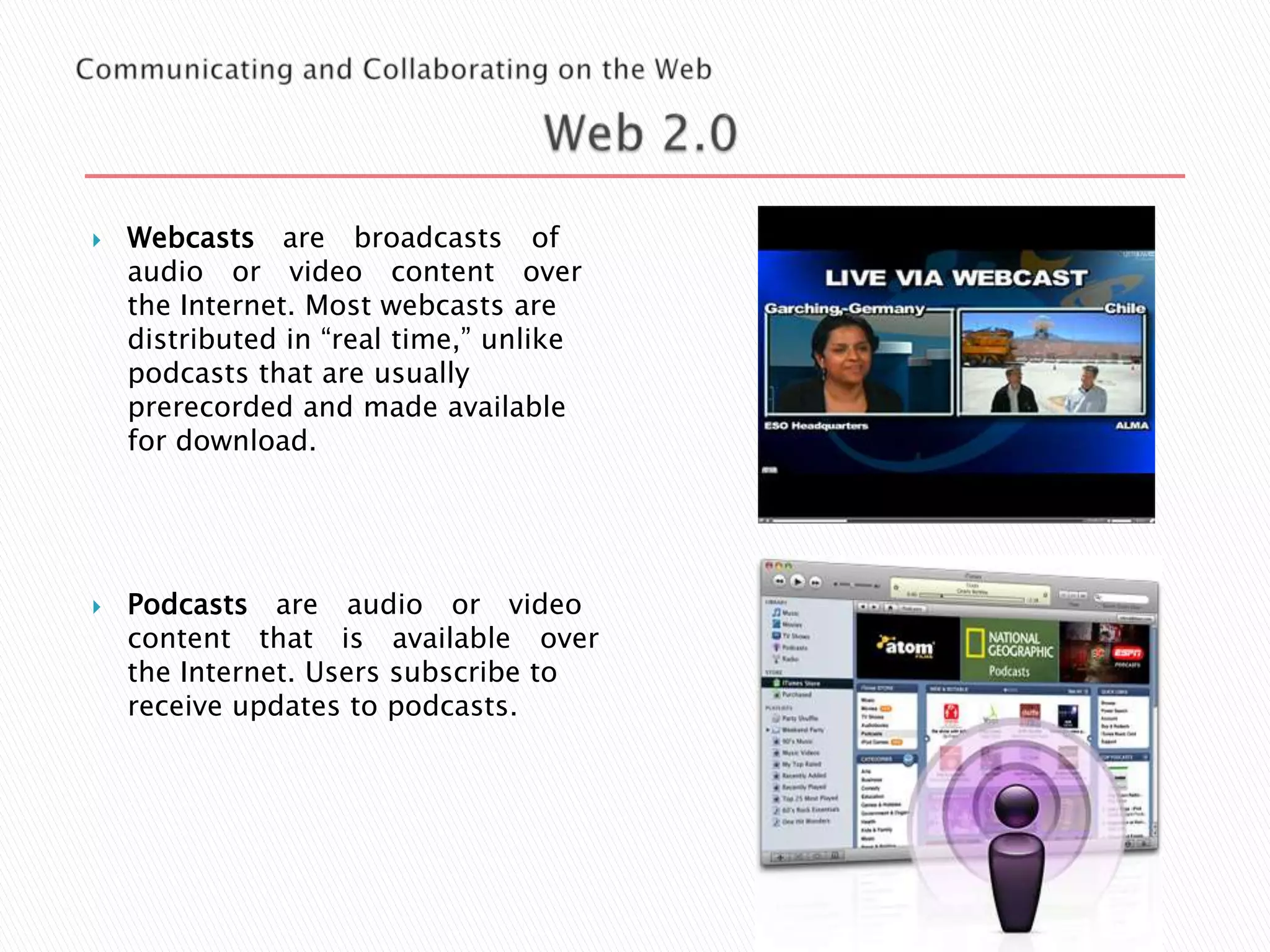 



Webcasts are broadcasts of
audio or video content over
the Internet. Most webcasts are
distributed in “real time,” unlike
podcasts that are usually
prerecorded and made available
for download.

Podcasts are audio or video
content that is available over
the Internet. Users subscribe to
receive updates to podcasts.

 