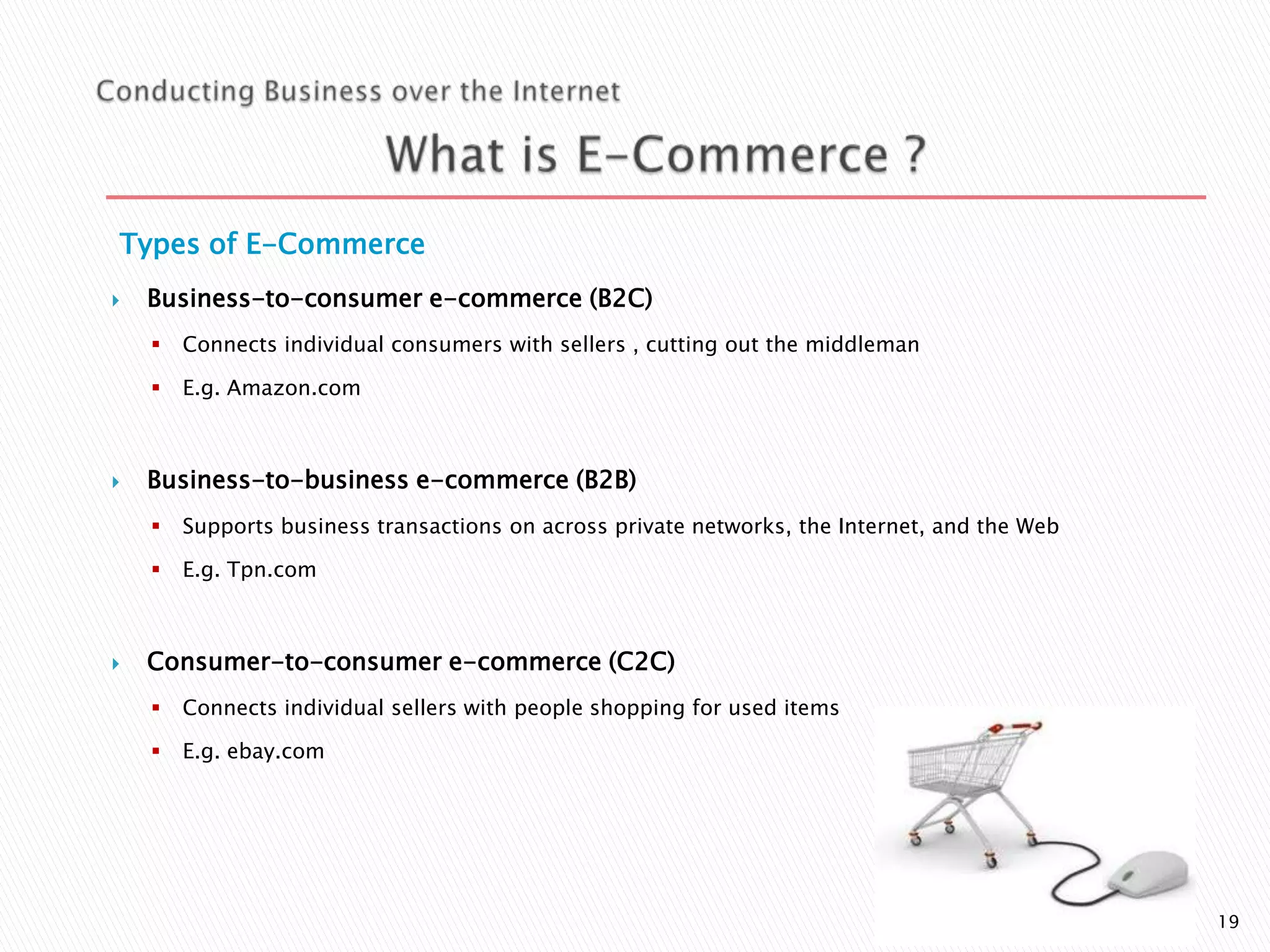 Types of E-Commerce


Business-to-consumer e-commerce (B2C)





Connects individual consumers with sellers , cutting out the middleman
E.g. Amazon.com

Business-to-business e-commerce (B2B)





Supports business transactions on across private networks, the Internet, and the Web
E.g. Tpn.com

Consumer-to-consumer e-commerce (C2C)


Connects individual sellers with people shopping for used items



E.g. ebay.com

19

 