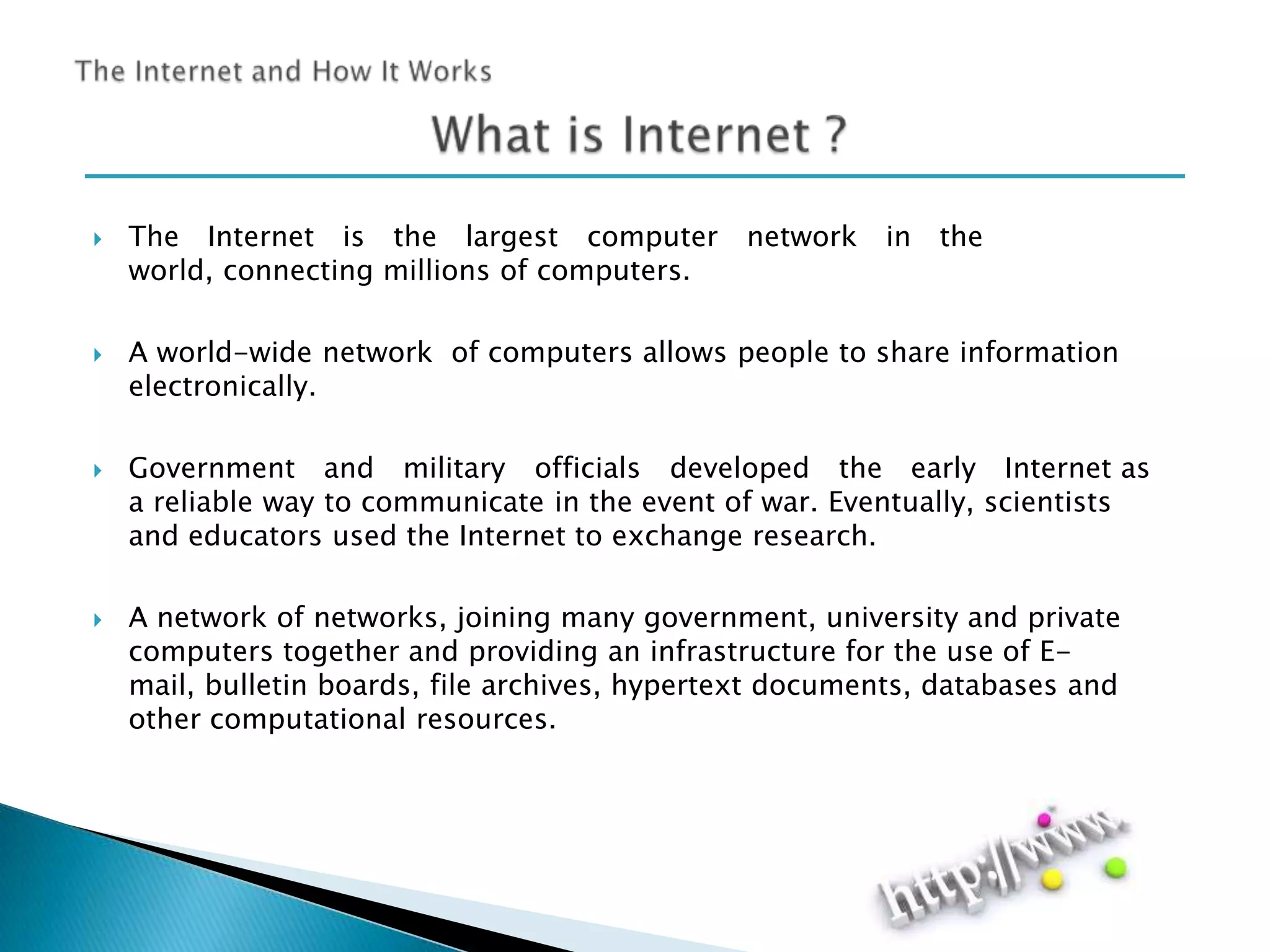 







The Internet is the largest computer
world, connecting millions of computers.

network

in

the

A world-wide network of computers allows people to share information
electronically.
Government and military officials developed the early Internet as
a reliable way to communicate in the event of war. Eventually, scientists
and educators used the Internet to exchange research.
A network of networks, joining many government, university and private
computers together and providing an infrastructure for the use of Email, bulletin boards, file archives, hypertext documents, databases and
other computational resources.

 