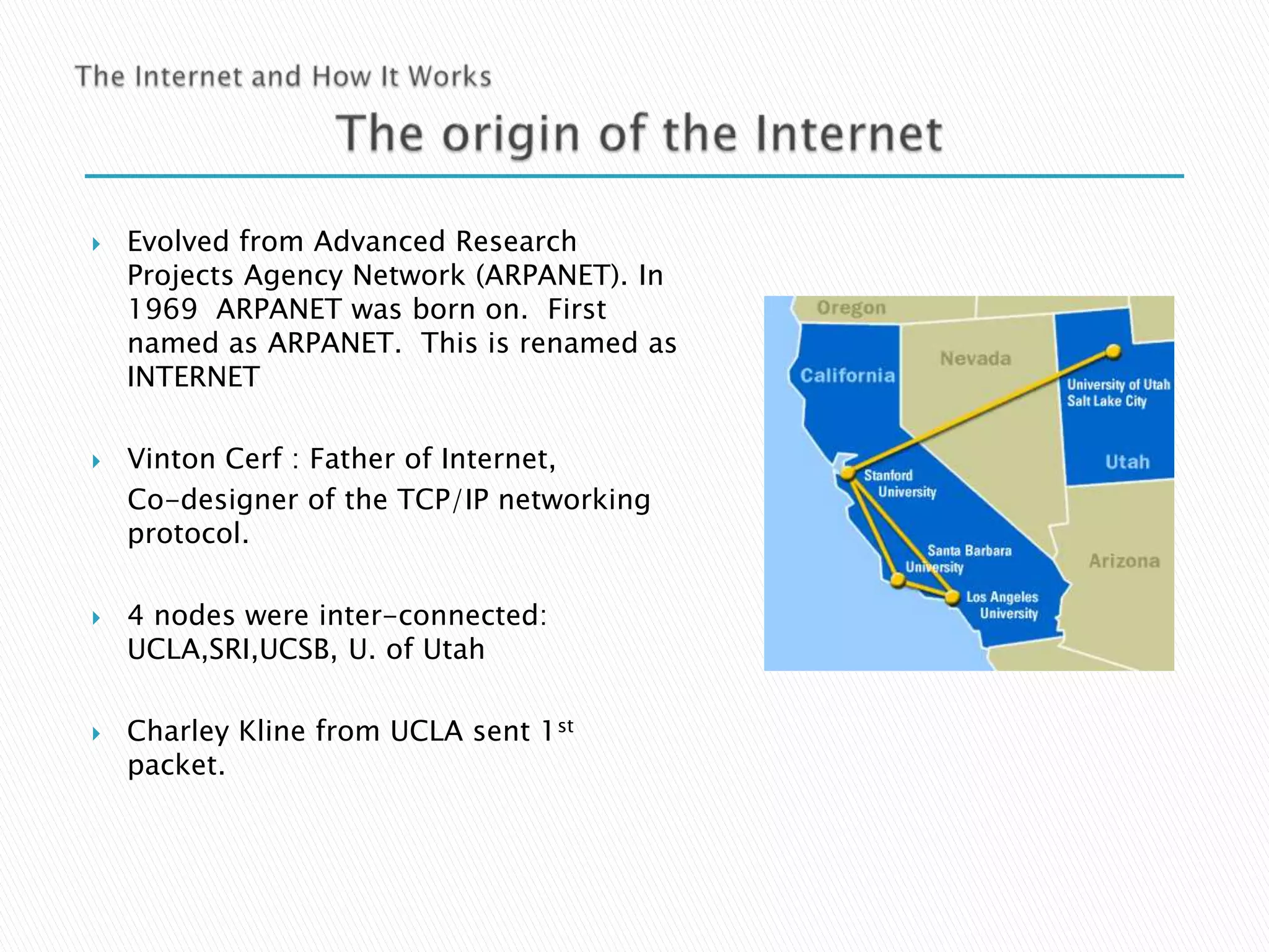 







Evolved from Advanced Research
Projects Agency Network (ARPANET). In
1969 ARPANET was born on. First
named as ARPANET. This is renamed as
INTERNET
Vinton Cerf : Father of Internet,
Co-designer of the TCP/IP networking
protocol.
4 nodes were inter-connected:
UCLA,SRI,UCSB, U. of Utah
Charley Kline from UCLA sent 1st
packet.

 