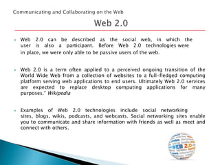 





Web 2.0 can be described as the social web, in which the
user is also a participant. Before Web 2.0 technologies were
in place, we were only able to be passive users of the web.
Web 2.0 is a term often applied to a perceived ongoing transition of the
World Wide Web from a collection of websites to a full-fledged computing
platform serving web applications to end users. Ultimately Web 2.0 services
are expected to replace desktop computing applications for many
purposes.“ Wikipedia
Examples of Web 2.0 technologies include social networking
sites, blogs, wikis, podcasts, and webcasts. Social networking sites enable
you to communicate and share information with friends as well as meet and
connect with others.

 