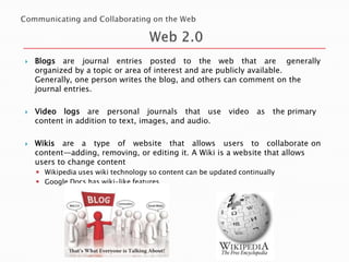 





Blogs are journal entries posted to the web that are generally
organized by a topic or area of interest and are publicly available.
Generally, one person writes the blog, and others can comment on the
journal entries.
Video logs are personal journals that use video
content in addition to text, images, and audio.

as

the primary

Wikis are a type of website that allows users to collaborate on
content—adding, removing, or editing it. A Wiki is a website that allows
users to change content
 Wikipedia uses wiki technology so content can be updated continually
 Google Docs has wiki-like features

 