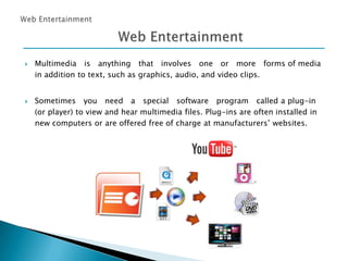 



Multimedia is anything that involves one or more forms of media
in addition to text, such as graphics, audio, and video clips.
Sometimes you need a special software program called a plug-in
(or player) to view and hear multimedia files. Plug-ins are often installed in
new computers or are offered free of charge at manufacturers’ websites.

 