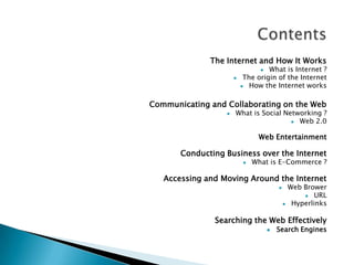 The Internet and How It Works

What is Internet ?
The origin of the Internet
 How the Internet works




Communicating and Collaborating on the Web


What is Social Networking ?
 Web 2.0

Web Entertainment

Conducting Business over the Internet


What is E-Commerce ?

Accessing and Moving Around the Internet




Web Brower
 URL
Hyperlinks

Searching the Web Effectively


Search Engines

 