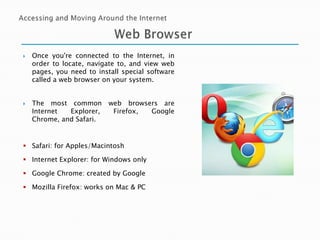



Once you're connected to the Internet, in
order to locate, navigate to, and view web
pages, you need to install special software
called a web browser on your system.
The most common
Internet
Explorer,
Chrome, and Safari.

web browsers are
Firefox,
Google

 Safari: for Apples/Macintosh
 Internet Explorer: for Windows only
 Google Chrome: created by Google
 Mozilla Firefox: works on Mac & PC

 