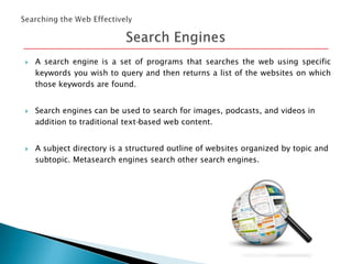 





A search engine is a set of programs that searches the web using specific
keywords you wish to query and then returns a list of the websites on which
those keywords are found.
Search engines can be used to search for images, podcasts, and videos in
addition to traditional text-based web content.

A subject directory is a structured outline of websites organized by topic and
subtopic. Metasearch engines search other search engines.

 