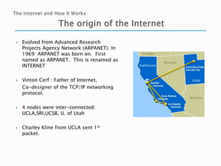 







Evolved from Advanced Research
Projects Agency Network (ARPANET). In
1969 ARPANET was born on. First
named as ARPANET. This is renamed as
INTERNET
Vinton Cerf : Father of Internet,
Co-designer of the TCP/IP networking
protocol.
4 nodes were inter-connected:
UCLA,SRI,UCSB, U. of Utah
Charley Kline from UCLA sent 1st
packet.

 