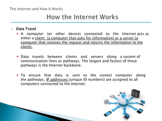 

Data Travel
 A computer (or other device) connected to the Internet acts as
either a client (a computer that asks for information) or a server (a
computer that receives the request and returns the information to the
client).
 Data travels between clients and servers along a system of
communication lines or pathways. The largest and fastest of these
pathways is the Internet backbone.
 To ensure that data is sent to the correct computer along
the pathways, IP addresses (unique ID numbers) are assigned to all
computers connected to the Internet.

 