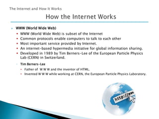 

WWW (World Wide Web)






WWW (World Wide Web) is subset of the Internet
Common protocols enable computers to talk to each other
Most important service provided by Internet.
An internet-based hypermedia initiative for global information sharing.
Developed in 1989 by Tim Berners-Lee of the European Particle Physics
Lab (CERN) in Switzerland.

◦ Tim Berners-Lee
• Father of W W W and the inventor of HTML.
• Invented W W W while working at CERN, the European Particle Physics Laboratory.

 
