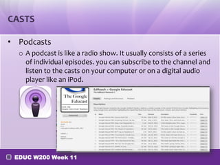 CASTS
• Podcasts
o A podcast is like a radio show. It usually consists of a series
of individual episodes. you can subscribe to the channel and
listen to the casts on your computer or on a digital audio
player like an iPod.

EDUC W200 Week 11

 