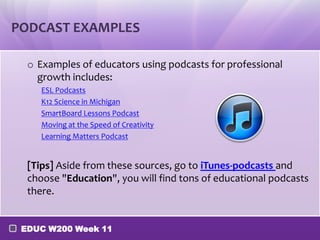 PODCAST EXAMPLES
o Examples of educators using podcasts for professional
growth includes:
ESL Podcasts
K12 Science in Michigan
SmartBoard Lessons Podcast
Moving at the Speed of Creativity
Learning Matters Podcast

[Tips] Aside from these sources, go to iTunes-podcasts and
choose "Education", you will find tons of educational podcasts
there.
EDUC W200 Week 11

 
