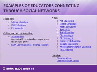 EXAMPLES OF EDUCATORS CONNECTING
THROUGH SOCIAL NETWORKS
Facebook:
o Science education
o Math education
o ESL education

Online teacher communities:
o TeacherShare
Connect with other teachers as you share
lesson plans online
o NSTA Learning Center – Science Teachers

NING:
o
o
o
o
o
o
o
o
o
o
o

Art Education
World Language
Math Education
Special Ed
Social Studies
Elementary 1
Elementary 2
Discovery Education
Google Educators
Microsoft Partners in Learning
PBS Teachers

Google+:
Education Week
Special Education Advisor

EDUC W200 Week 11

 