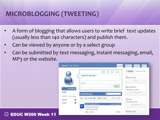 MICROBLOGGING (TWEETING)
•
•
•

A form of blogging that allows users to write brief text updates
(usually less than 140 characters) and publish them.
Can be viewed by anyone or by a select group
Can be submitted by text messaging, instant messaging, email,
MP3 or the website.

EDUC W200 Week 11

 