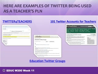 HERE ARE EXAMPLES OF TWITTER BEING USED
AS A TEACHER’S PLN
TWITTER4TEACHERS

101 Twitter Accounts for Teachers

Education Twitter Groups
EDUC W200 Week 11

 