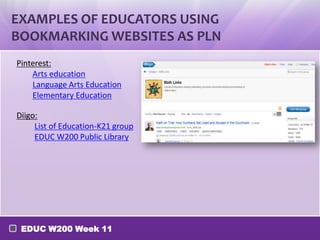 EXAMPLES OF EDUCATORS USING
BOOKMARKING WEBSITES AS PLN
Pinterest:
Arts education
Language Arts Education
Elementary Education
Diigo:
List of Education-K21 group
EDUC W200 Public Library

EDUC W200 Week 11

 