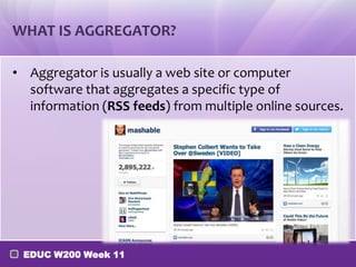 WHAT IS AGGREGATOR?
• Aggregator is usually a web site or computer
software that aggregates a specific type of
information (RSS feeds) from multiple online sources.

EDUC W200 Week 11

 