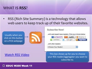 WHAT IS RSS?
• RSS (Rich Site Summary) is a technology that allows
web users to keep track up of their favorite websites.
Usually when you
click on this button
on a PLN webpage

Watch RSS Video
EDUC W200 Week 11

This box shows up for you to choose
your RSS reader/aggregator you want to
subscribe to.

 
