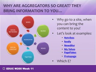 WHY ARE AGGREGATORS SO GREAT? THEY
BRING INFORMATION TO YOU…
WIKIS

SOCIAL
NETWORKS

BLOGS

AGGREGATOR

SOCIAL
CONTENT

NEWS

TWITTER

• Why go to a site, when
you can bring the
content to you!
• Let’s look at examples:
•
•
•
•
•
•

Netvibes
feedly
NewsBlur
My Yahoo
PageFlakes
Protopage

• Which E?
EDUC W200 Week 11

 