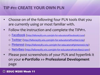 TIP #11: CREATE YOUR OWN PLN
• Choose on of the following four PLN tools that you
are currently using or most familiar with.
• Follow the instruction and complete the TIP#11.
o
o
o
o

Facebook (http://falloney83.wix.com/pln-for-educators#!facebook/c1yoa)
Twitter (http://falloney83.wix.com/pln-for-educators#!twitter/cnjq)
Pinterest (http://falloney83.wix.com/pln-for-educators#!pinterest/c7ip)
Netvibes (http://falloney83.wix.com/pln-for-educators#!netvibes/c1ann)

• Please post screenshots of your PLN and hyperlink it
on your e-Portfolio >> Professional Development
page
EDUC W200 Week 11

 