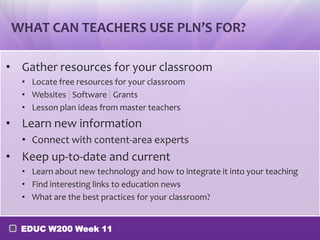 WHAT CAN TEACHERS USE PLN’S FOR?
• Gather resources for your classroom
• Locate free resources for your classroom
• Websites | Software | Grants
• Lesson plan ideas from master teachers

• Learn new information
• Connect with content-area experts

• Keep up-to-date and current
• Learn about new technology and how to integrate it into your teaching
• Find interesting links to education news
• What are the best practices for your classroom?
EDUC W200 Week 11

 