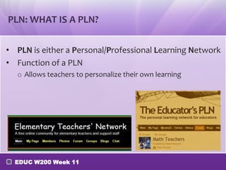 PLN: WHAT IS A PLN?
• PLN is either a Personal/Professional Learning Network
• Function of a PLN
o Allows teachers to personalize their own learning

EDUC W200 Week 11

 